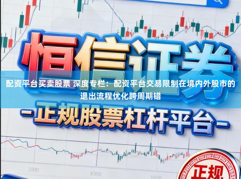 配资平台买卖股票 深度专栏：配资平台交易限制在境内外股市的退出流程优化跨周期错
