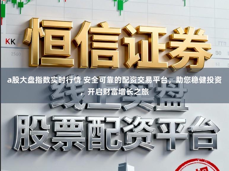 a股大盘指数实时行情 安全可靠的配资交易平台，助您稳健投资，开启财富增长之旅