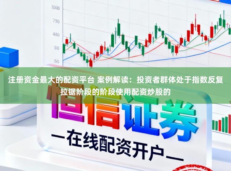注册资金最大的配资平台 案例解读：投资者群体处于指数反复拉锯阶段的阶段使用配资炒股的